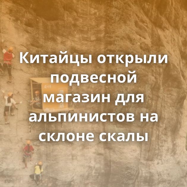 Китайцы открыли подвесной магазин для альпинистов на склоне скалы