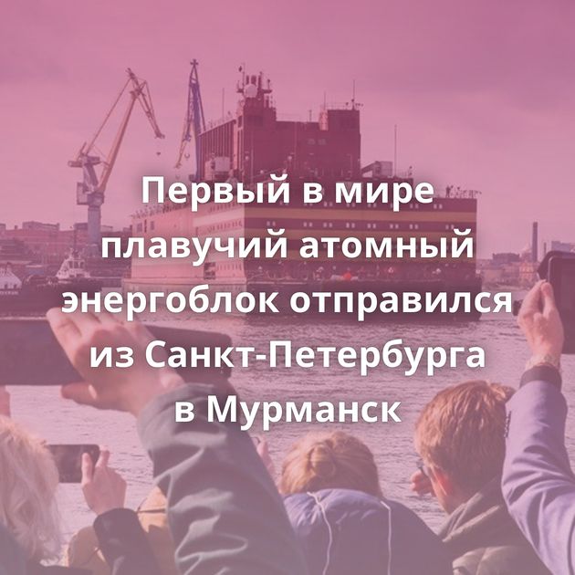Первый в мире плавучий атомный энергоблок отправился из Санкт-Петербурга в Мурманск