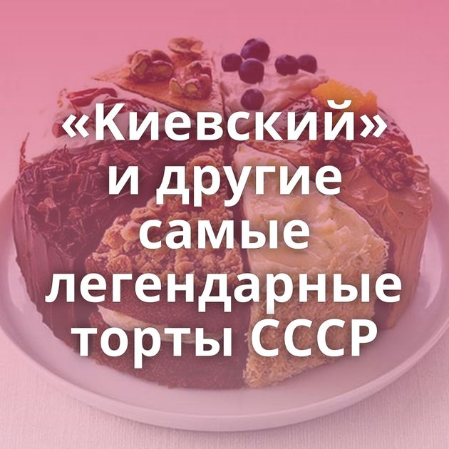 «Kиевский» и другие самые легендарные торты CССР