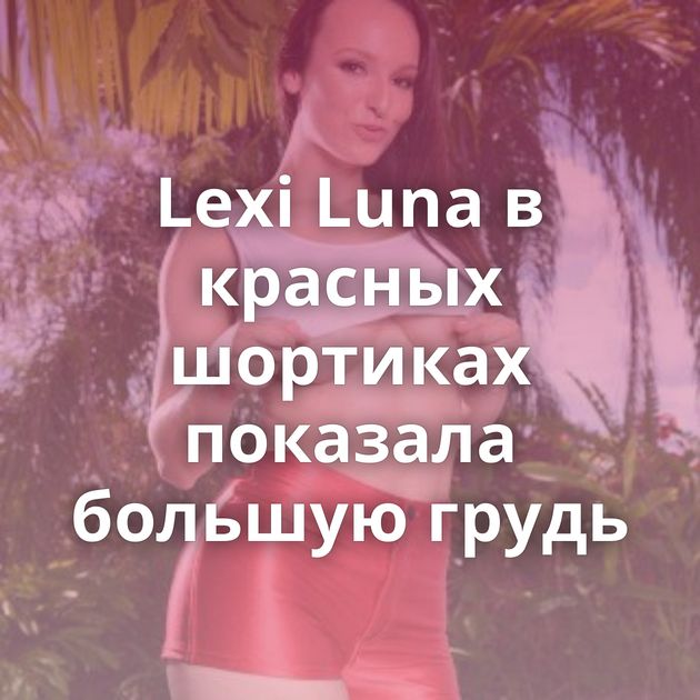 Lexi Luna в красных шортиках показала большую грудь