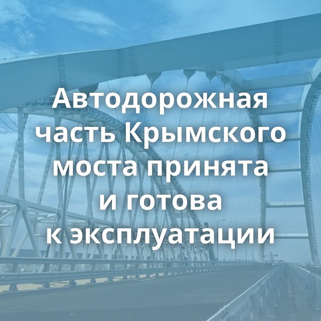 Автодорожная часть Крымского моста принята и готова к эксплуатации