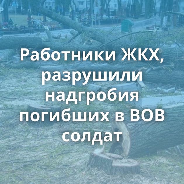 Работники ЖКХ, разрушили надгробия погибших в ВОВ солдат