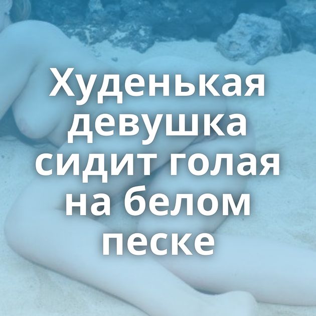 Худенькая девушка сидит голая на белом песке