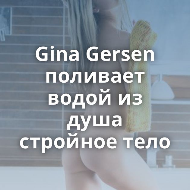 Gina Gersen поливает водой из душа стройное тело