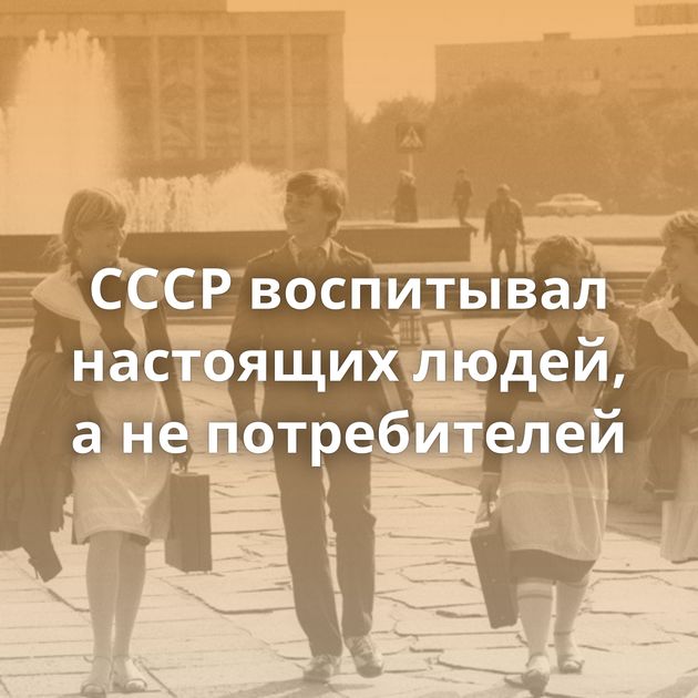 СССР воспитывал настоящих людей, а не потребителей