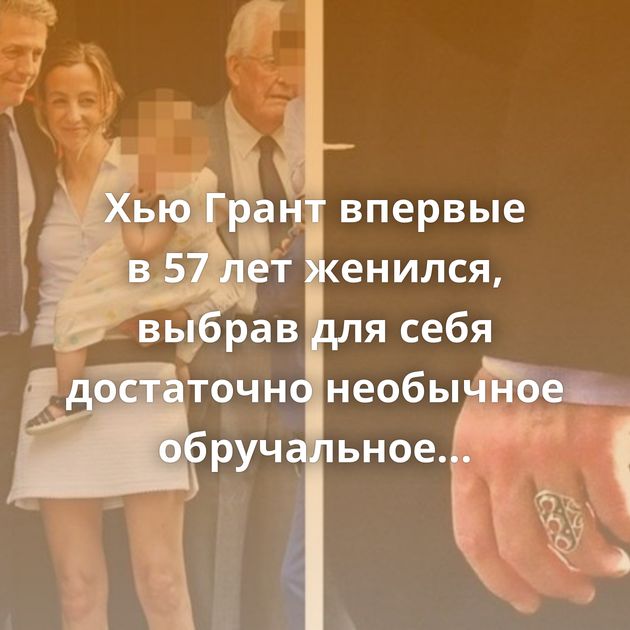 Хью Грант впервые в 57 лет женился, выбрав для себя достаточно необычное обручальное кольцо