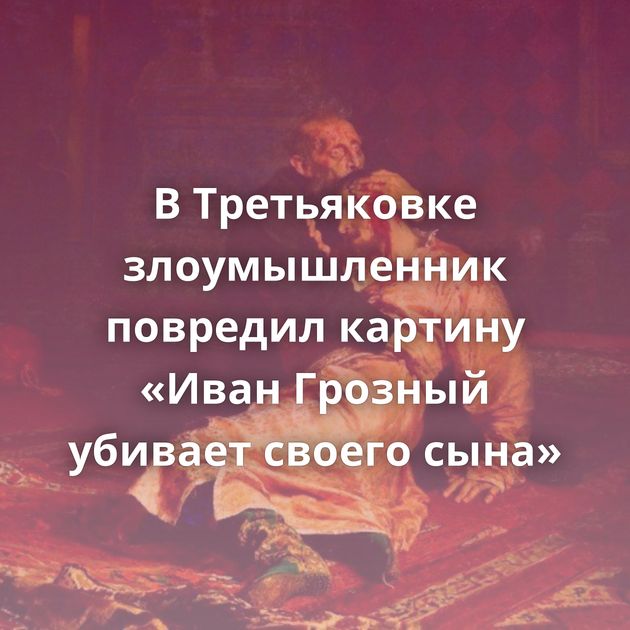 В Третьяковке злоумышленник повредил картину «Иван Грозный убивает своего сына»