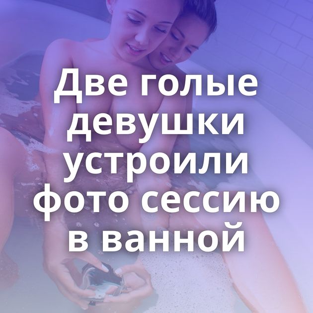 Две голые девушки устроили фото сессию в ванной