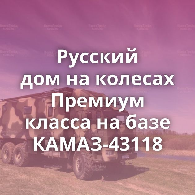 Русский дом на колесах Премиум класса на базе КАМАЗ-43118