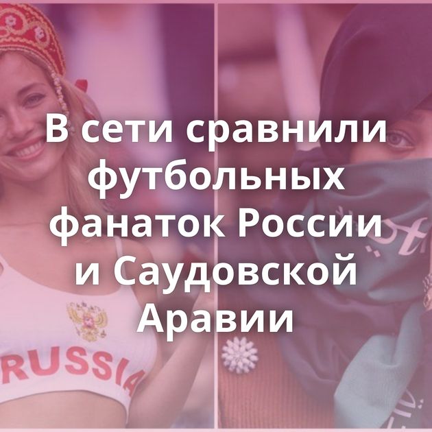 В сети сравнили футбольных фанаток России и Саудовской Аравии