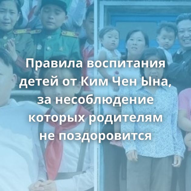 Правила воспитания детей от Ким Чен Ына, за несоблюдение которых родителям не поздоровится