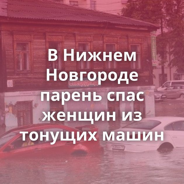 В Нижнем Новгороде парень спас женщин из тонущих машин
