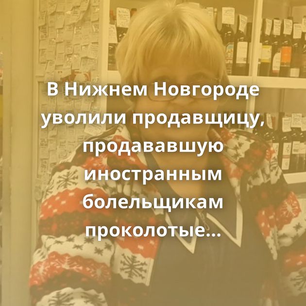 В Нижнем Новгороде уволили продавщицу, продававшую иностранным болельщикам проколотые презервативы