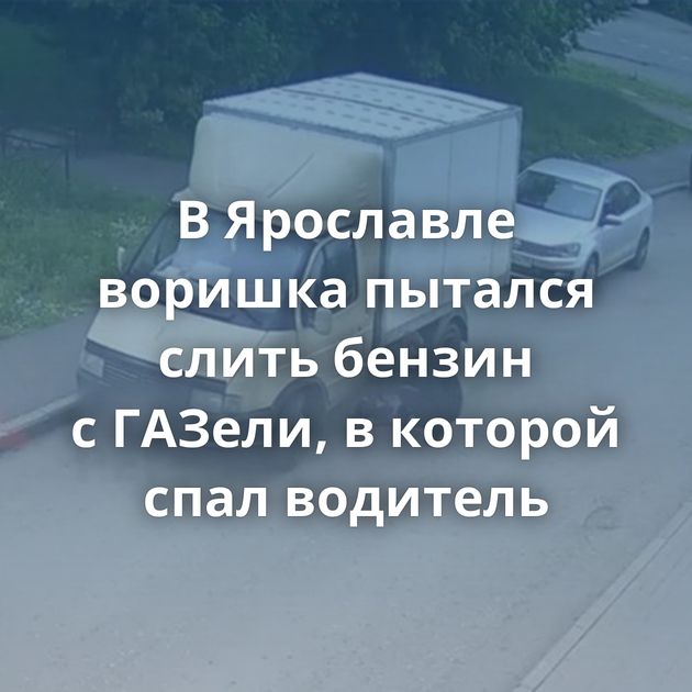 В Ярославле воришка пытался слить бензин с ГАЗели, в которой спал водитель