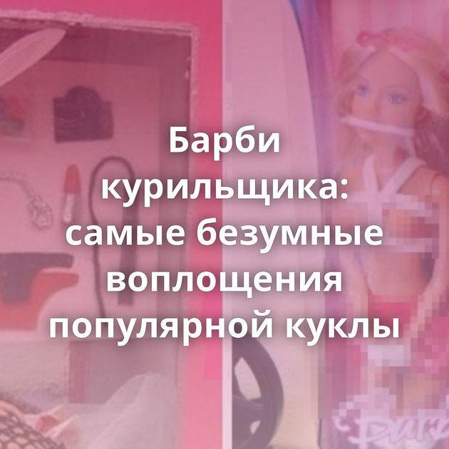 Барби курильщика: самые безумные воплощения популярной куклы