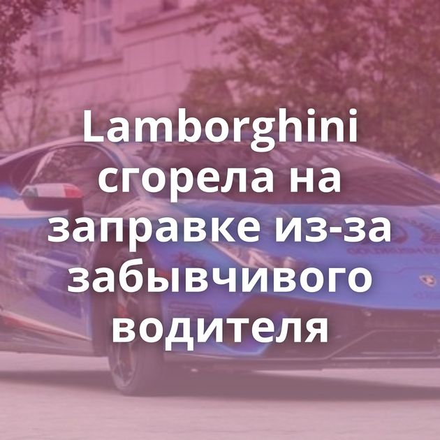 Lamborghini сгорела на заправке из-за забывчивого водителя