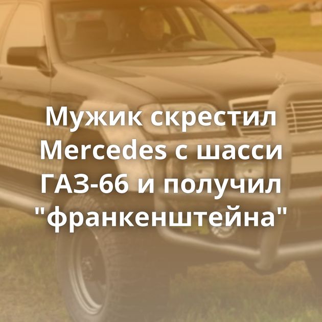 Мужик скрестил Mercedes с шасси ГАЗ-66 и получил 