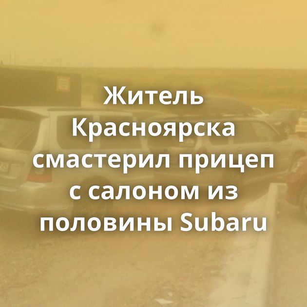 Житель Красноярска смастерил прицеп с салоном из половины Subaru