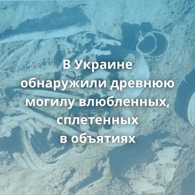 В Украине обнаружили древнюю могилу влюбленных, сплетенных в объятиях