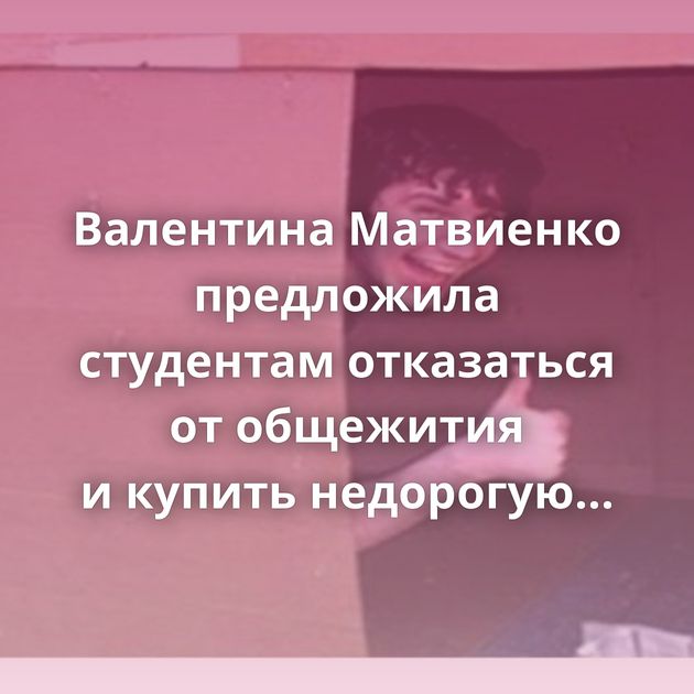 Валентина Матвиенко предложила студентам отказаться от общежития и купить недорогую квартиру