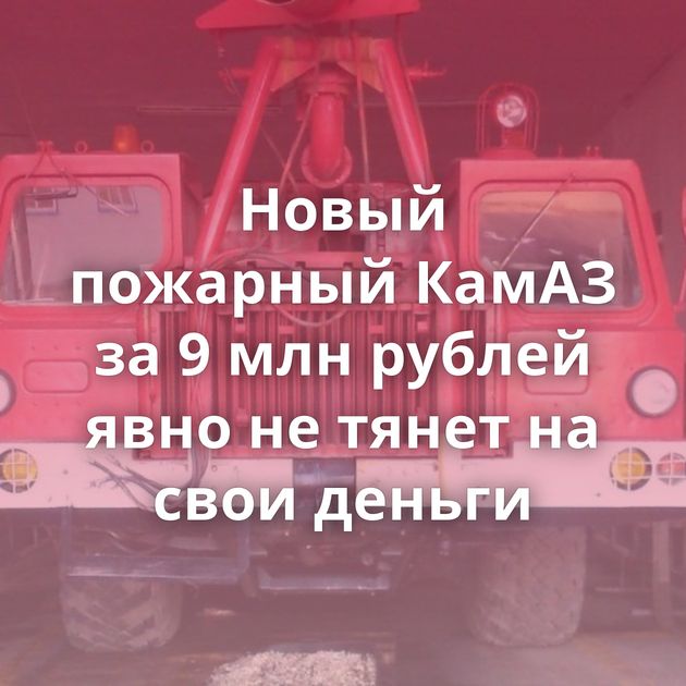 Новый пожарный КамАЗ за 9 млн рублей явно не тянет на свои деньги