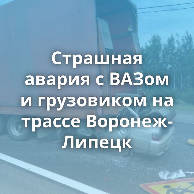 Страшная авария с ВАЗом и грузовиком на трассе Воронеж-Липецк