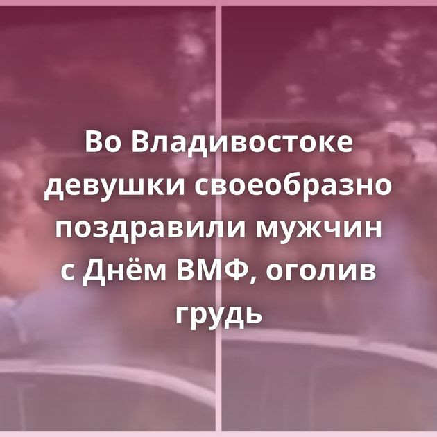 Во Владивостоке девушки своеобразно поздравили мужчин с Днём ВМФ, оголив грудь