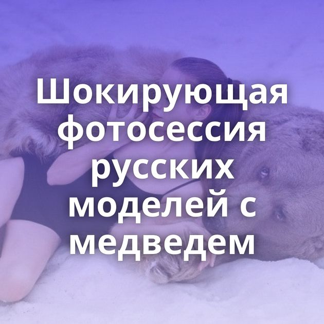 Шокирующая фотосессия русских моделей с медведем