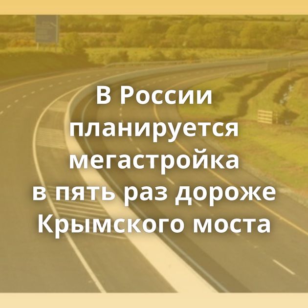 В России планируется мегастройка в пять раз дороже Крымского моста