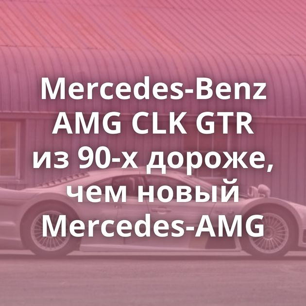 Mercedes-Benz AMG CLK GTR из 90-х дороже, чем новый Mercedes-AMG