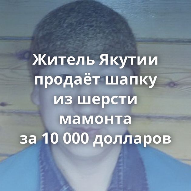 Житель Якутии продаёт шапку из шерсти мамонта за 10 000 долларов