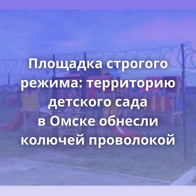 Площадка строгого режима: территорию детского сада в Омске обнесли колючей проволокой