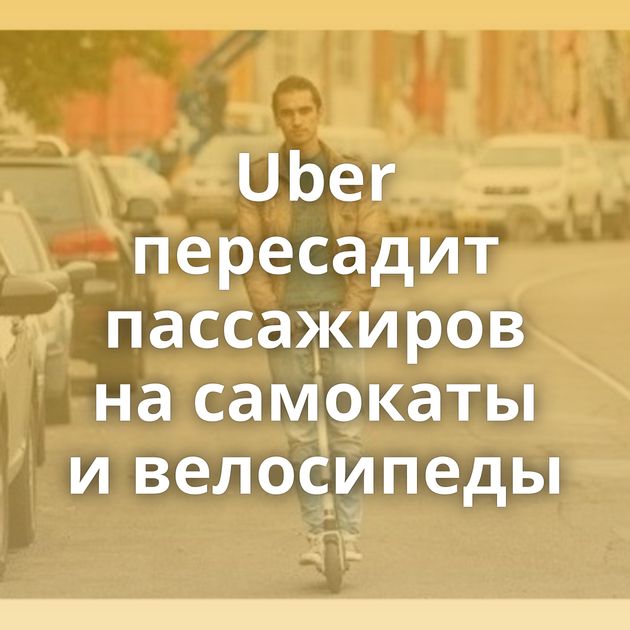 Uber пересадит пассажиров на самокаты и велосипеды