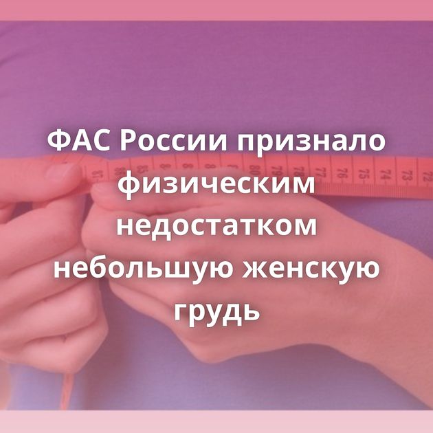 ФАС России признало физическим недостатком небольшую женскую грудь