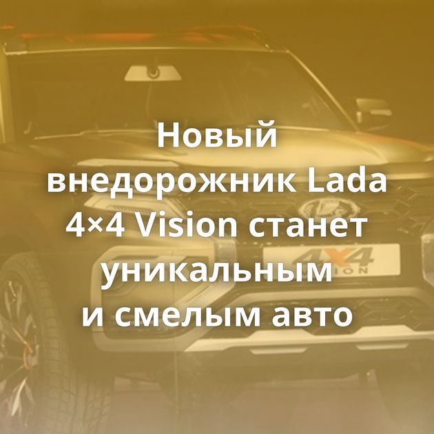 Новый внедорожник Lada 4×4 Vision станет уникальным и смелым авто