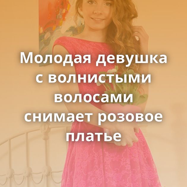 Молодая девушка с волнистыми волосами снимает розовое платье