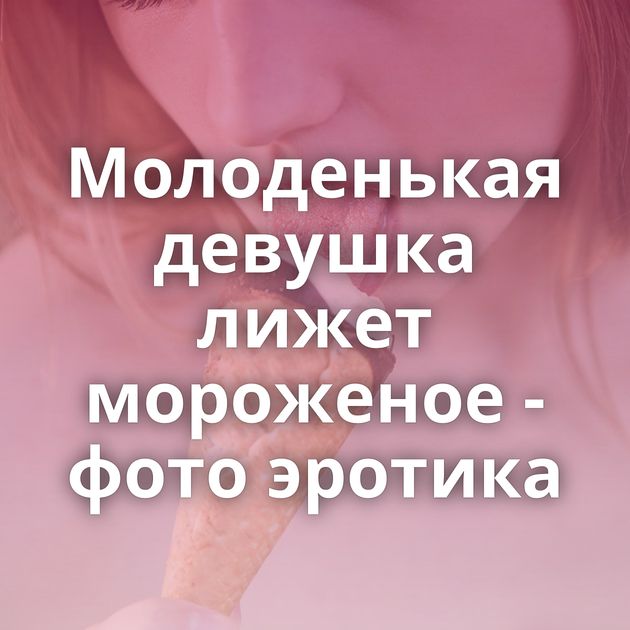 Молоденькая девушка лижет мороженое - фото эротика