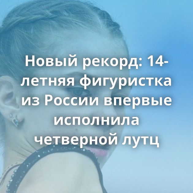 Новый рекорд: 14-летняя фигуристка из России впервые исполнила четверной лутц