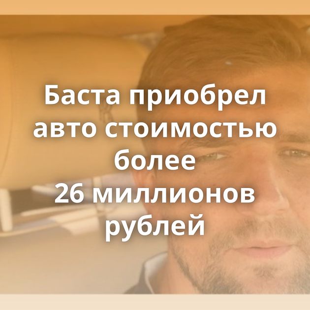 Баста приобрел авто стоимостью более 26 миллионов рублей