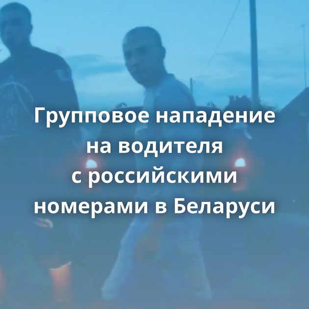 Групповое нападение на водителя с российскими номерами в Беларуси