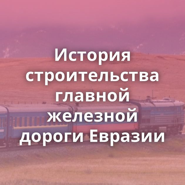 История строительства главной железной дороги Евразии