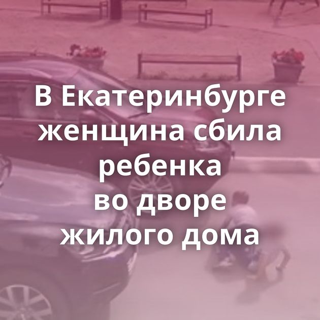 В Екатеринбурге женщина сбила ребенка во дворе жилого дома