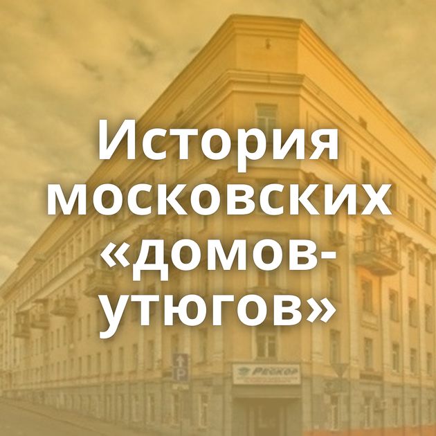 История московских «домов-утюгов»