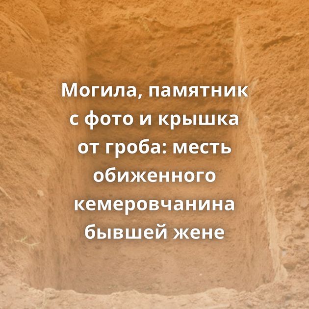 Могила, памятник с фото и крышка от гроба: месть обиженного кемеровчанина бывшей жене