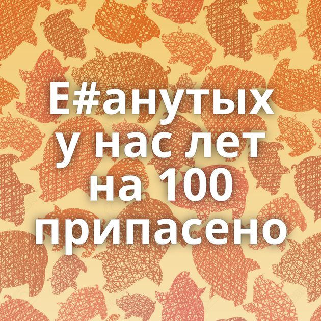 Е#анутых у нас лет на 100 припасено