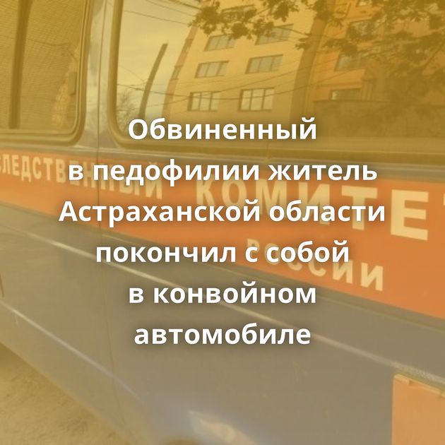 Обвиненный в педофилии житель Астраханской области покончил с собой в конвойном автомобиле