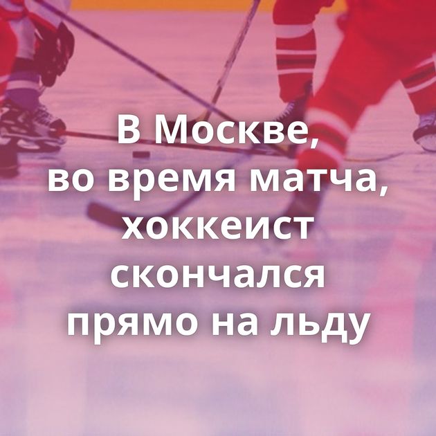 В Москве, во время матча, хоккеист скончался прямо на льду