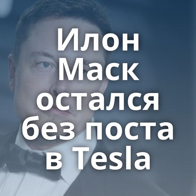 Илон Маск остался без поста в Tesla