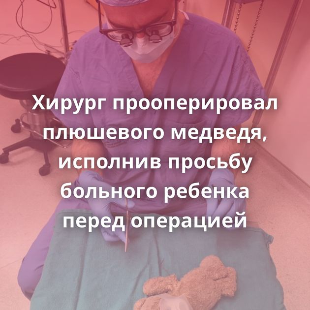 Хирург прооперировал плюшевого медведя, исполнив просьбу больного ребенка перед операцией