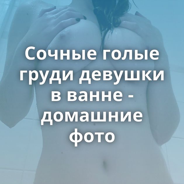 Сочные голые груди девушки в ванне - домашние фото